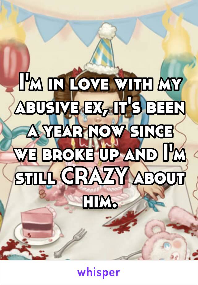 I'm in love with my abusive ex, it's been a year now since we broke up and I'm still CRAZY about him.