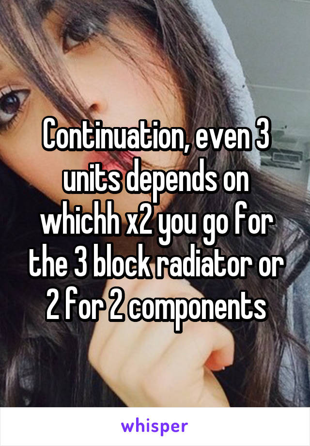 Continuation, even 3 units depends on whichh x2 you go for the 3 block radiator or 2 for 2 components