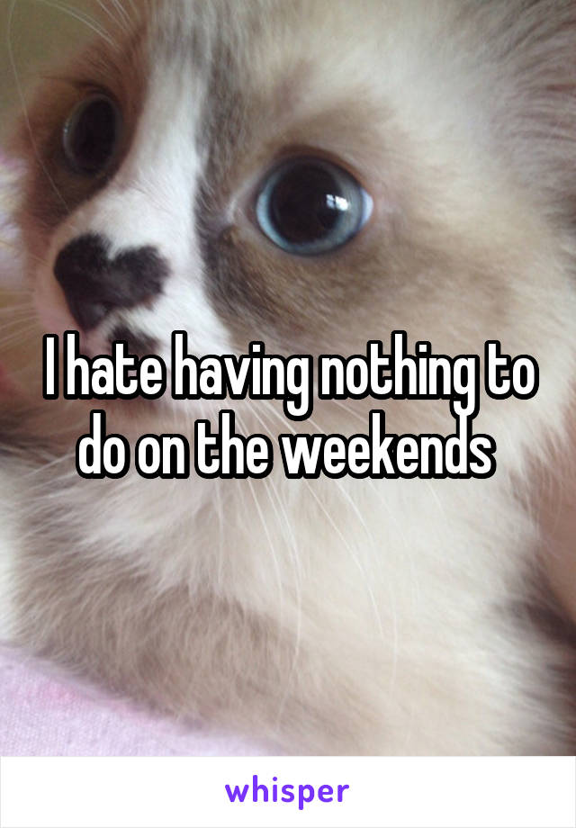 I hate having nothing to do on the weekends 