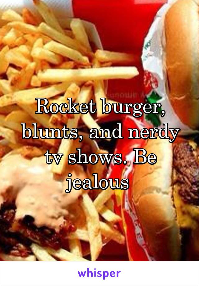 Rocket burger, blunts, and nerdy tv shows. Be jealous 