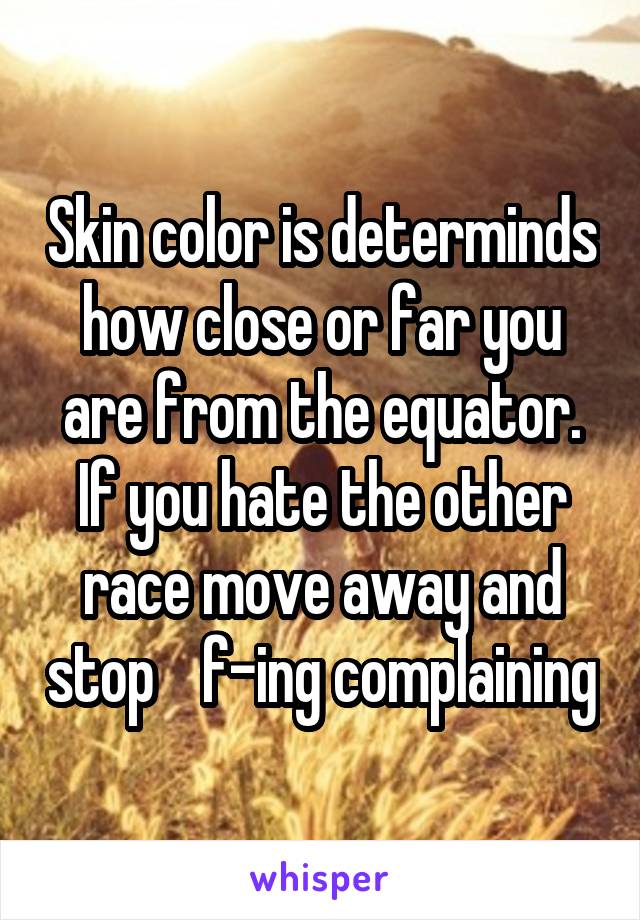 Skin color is determinds how close or far you are from the equator. If you hate the other race move away and stop    f-ing complaining