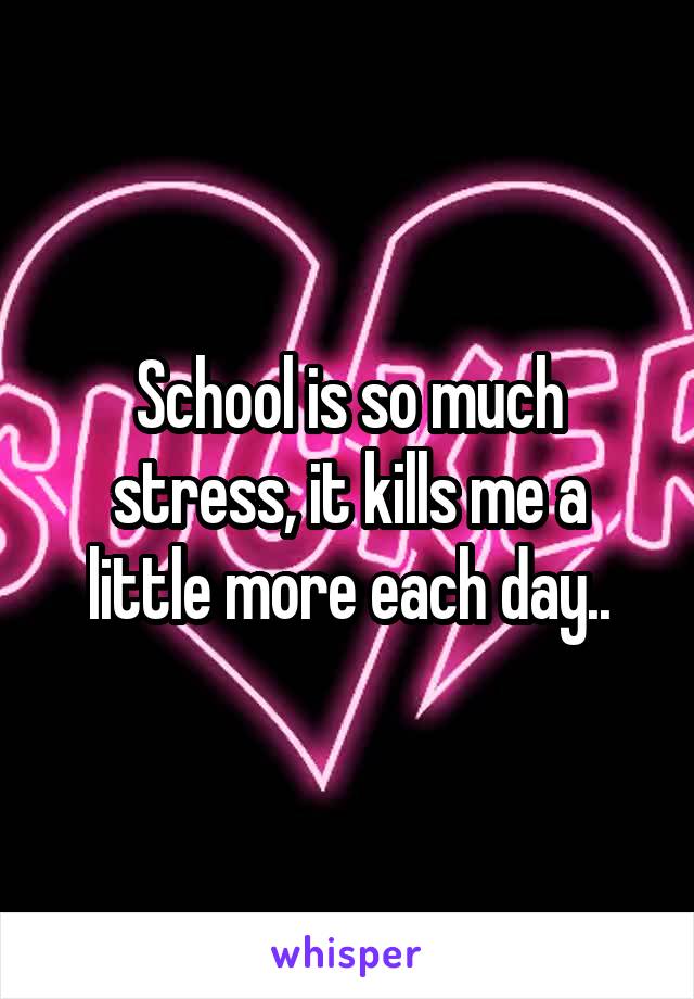 School is so much stress, it kills me a little more each day..