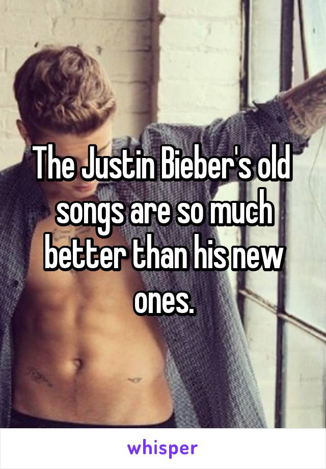 The Justin Bieber's old  songs are so much better than his new ones.