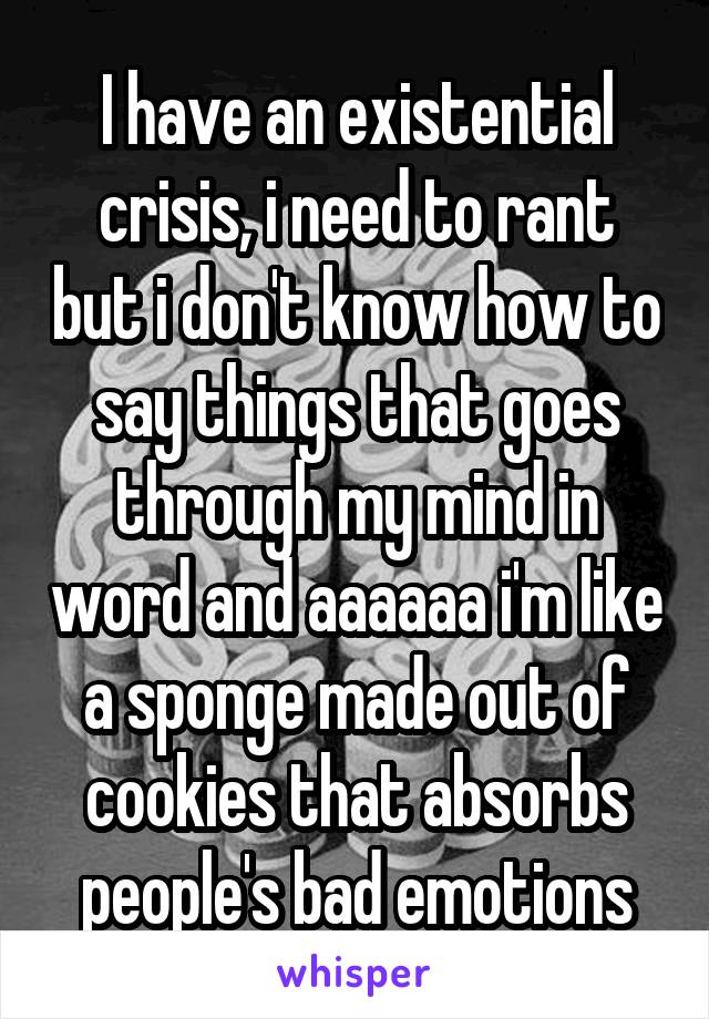 I have an existential crisis, i need to rant but i don't know how to say things that goes through my mind in word and aaaaaa i'm like a sponge made out of cookies that absorbs people's bad emotions