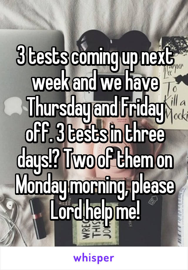 3 tests coming up next week and we have Thursday and Friday off. 3 tests in three days!? Two of them on Monday morning, please Lord help me!