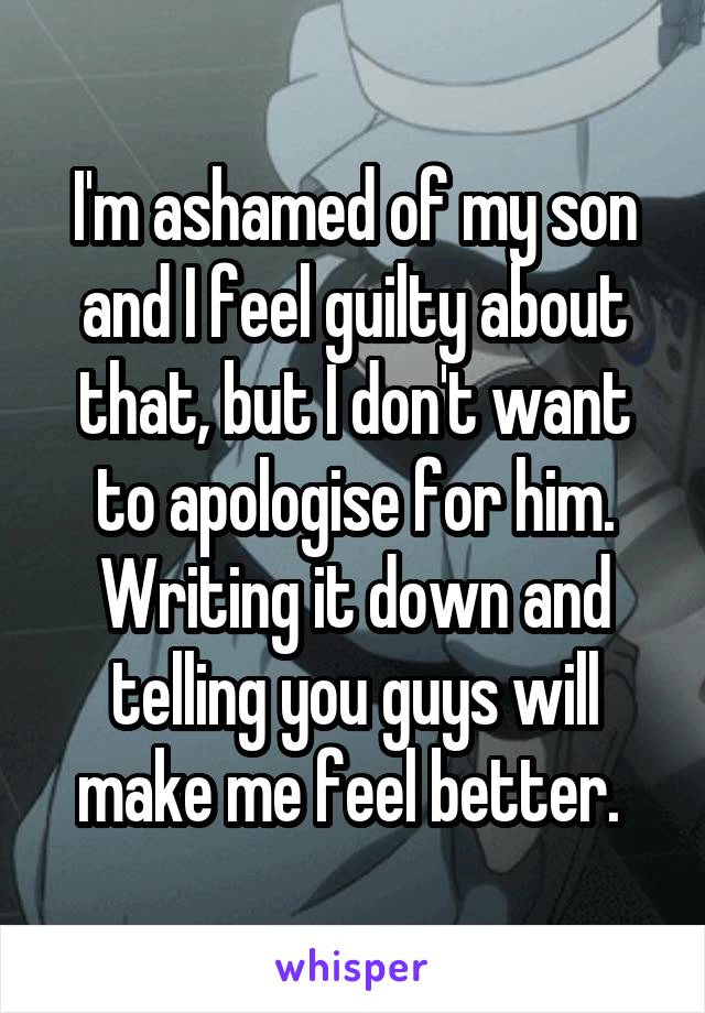 I'm ashamed of my son and I feel guilty about that, but I don't want to apologise for him. Writing it down and telling you guys will make me feel better. 