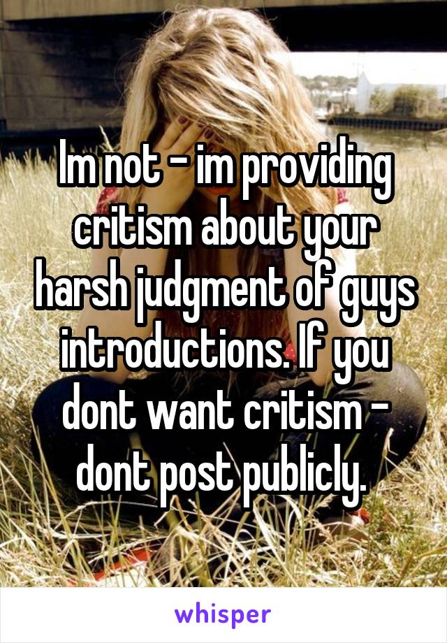 Im not - im providing critism about your harsh judgment of guys introductions. If you dont want critism - dont post publicly. 