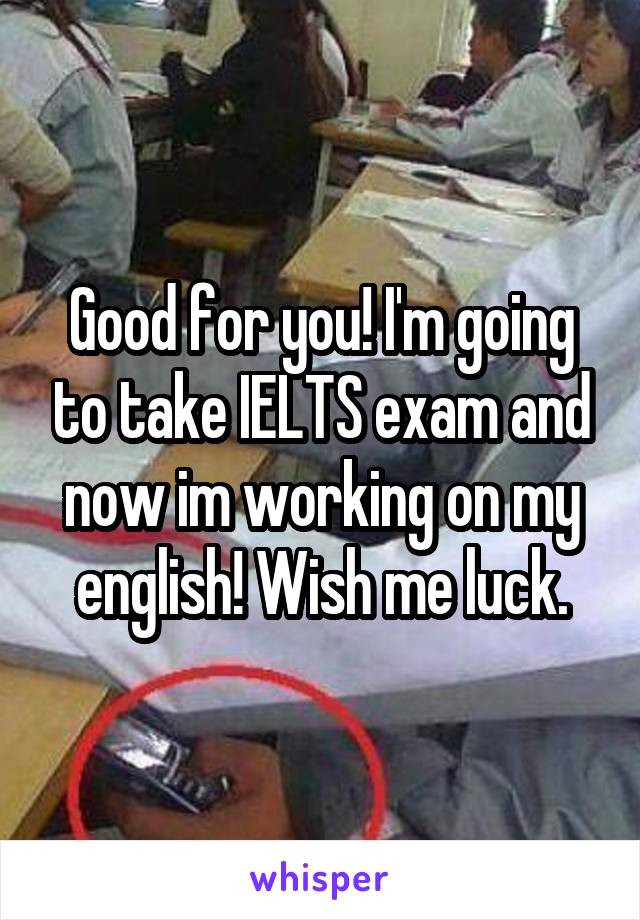 Good for you! I'm going to take IELTS exam and now im working on my english! Wish me luck.