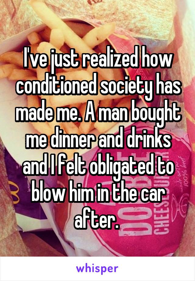 I've just realized how conditioned society has made me. A man bought me dinner and drinks and I felt obligated to blow him in the car after. 