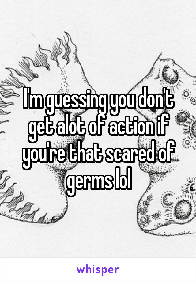 I'm guessing you don't get alot of action if you're that scared of germs lol