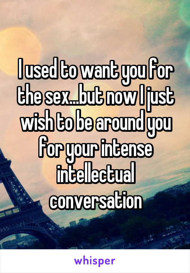 I used to want you for the sex...but now I just wish to be around you for your intense intellectual conversation