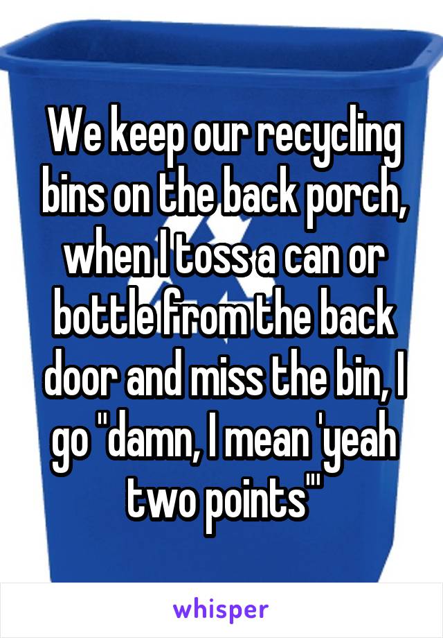We keep our recycling bins on the back porch, when I toss a can or bottle from the back door and miss the bin, I go "damn, I mean 'yeah two points'"