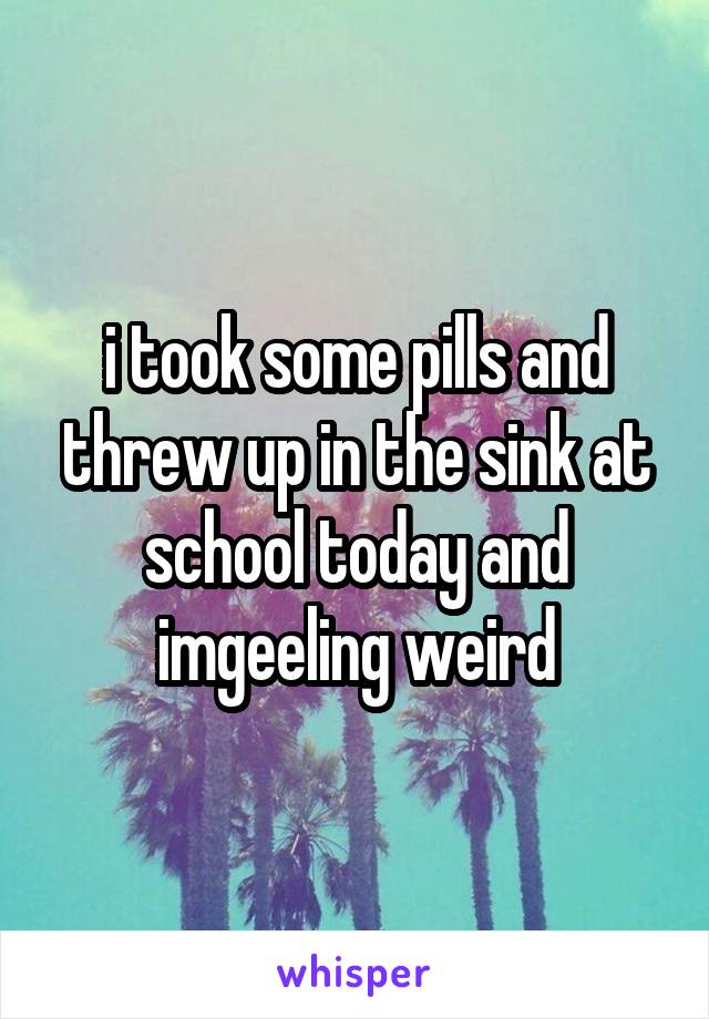 i took some pills and threw up in the sink at school today and imgeeling weird