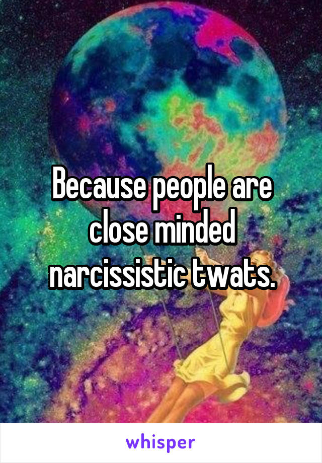 Because people are close minded narcissistic twats.