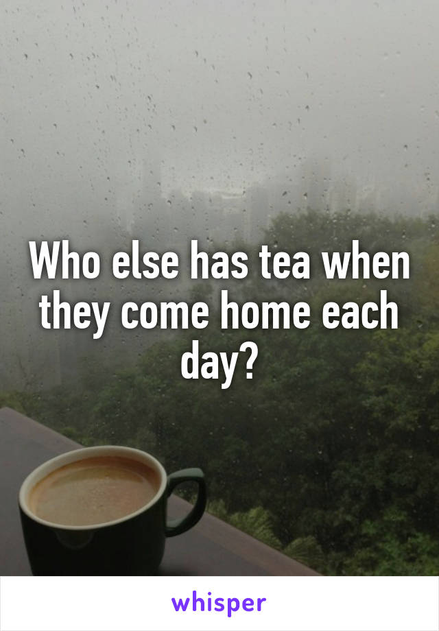 Who else has tea when they come home each day?