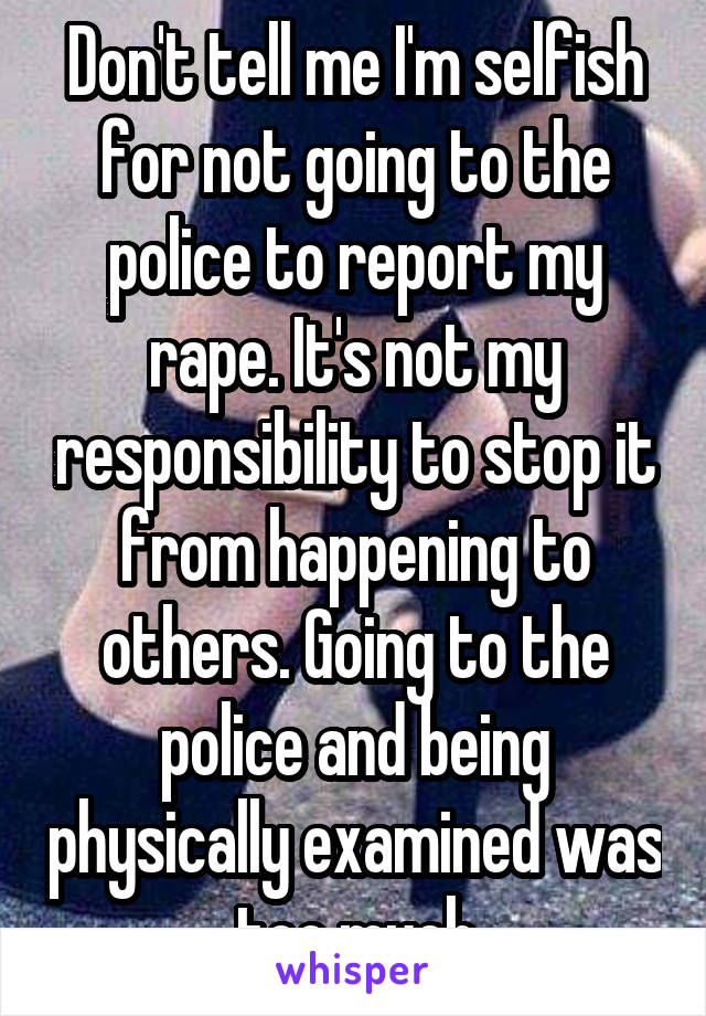 Don't tell me I'm selfish for not going to the police to report my rape. It's not my responsibility to stop it from happening to others. Going to the police and being physically examined was too much