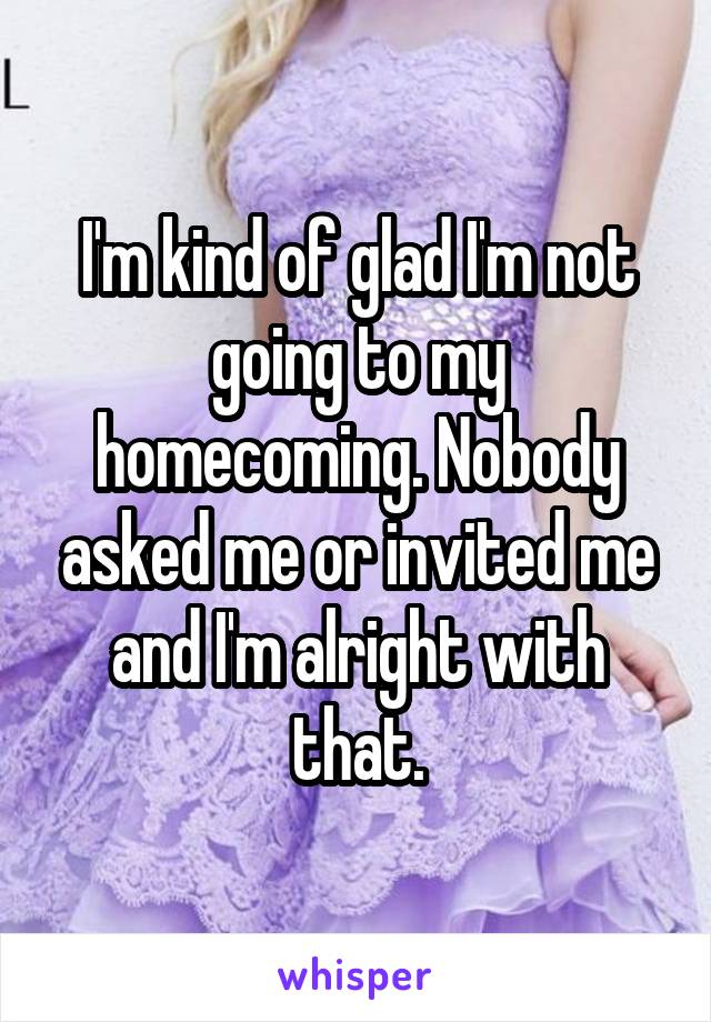 I'm kind of glad I'm not going to my homecoming. Nobody asked me or invited me and I'm alright with that.