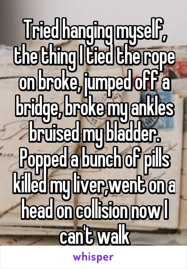 Tried hanging myself, the thing I tied the rope on broke, jumped off a bridge, broke my ankles bruised my bladder. Popped a bunch of pills killed my liver,went on a head on collision now I can't walk