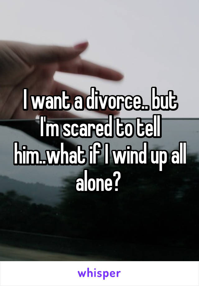 I want a divorce.. but I'm scared to tell him..what if I wind up all alone? 