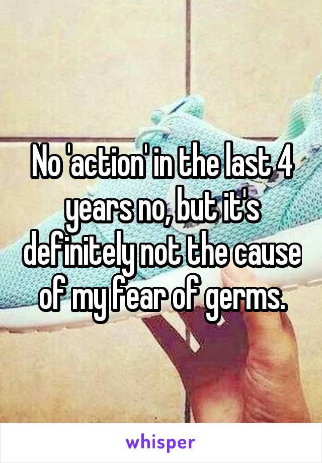 No 'action' in the last 4 years no, but it's definitely not the cause of my fear of germs.