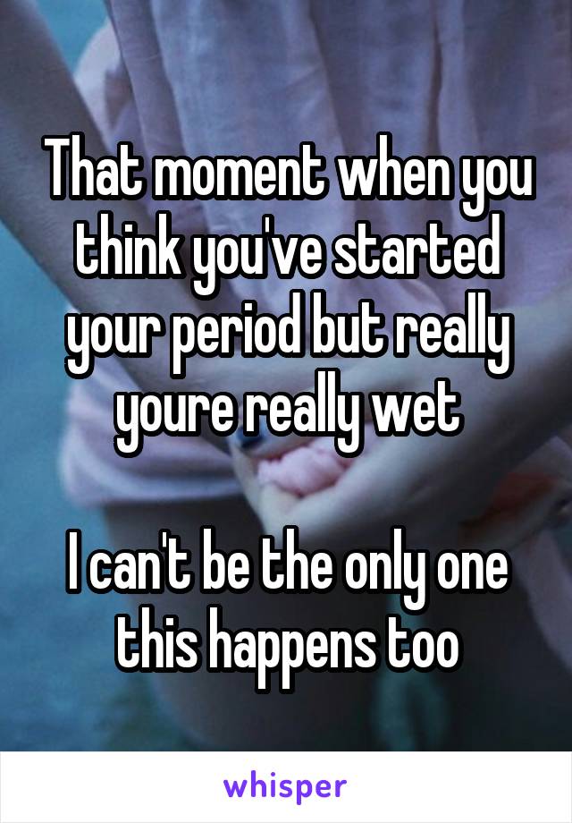 That moment when you think you've started your period but really youre really wet

I can't be the only one this happens too