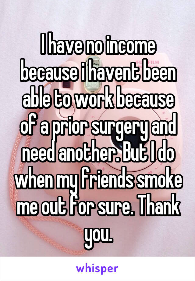 I have no income because i havent been able to work because of a prior surgery and need another. But I do when my friends smoke me out for sure. Thank you.