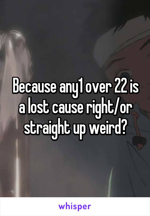 Because any1 over 22 is a lost cause right/or straight up weird?