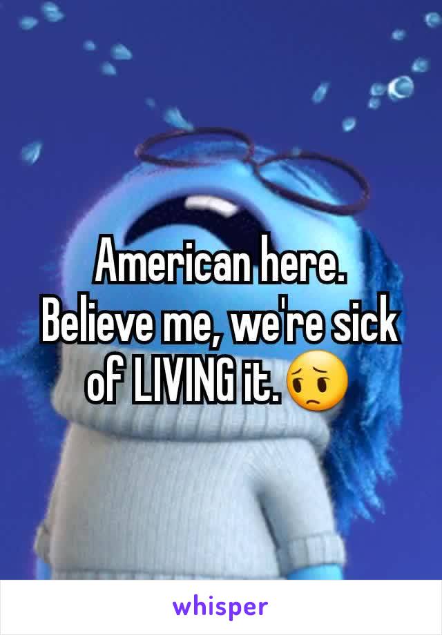 American here.
Believe me, we're sick of LIVING it.😔