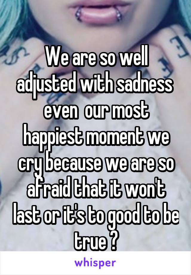 
We are so well adjusted with sadness  even  our most happiest moment we cry because we are so afraid that it won't last or it's to good to be true 😢