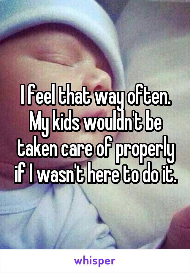 I feel that way often. My kids wouldn't be taken care of properly if I wasn't here to do it.