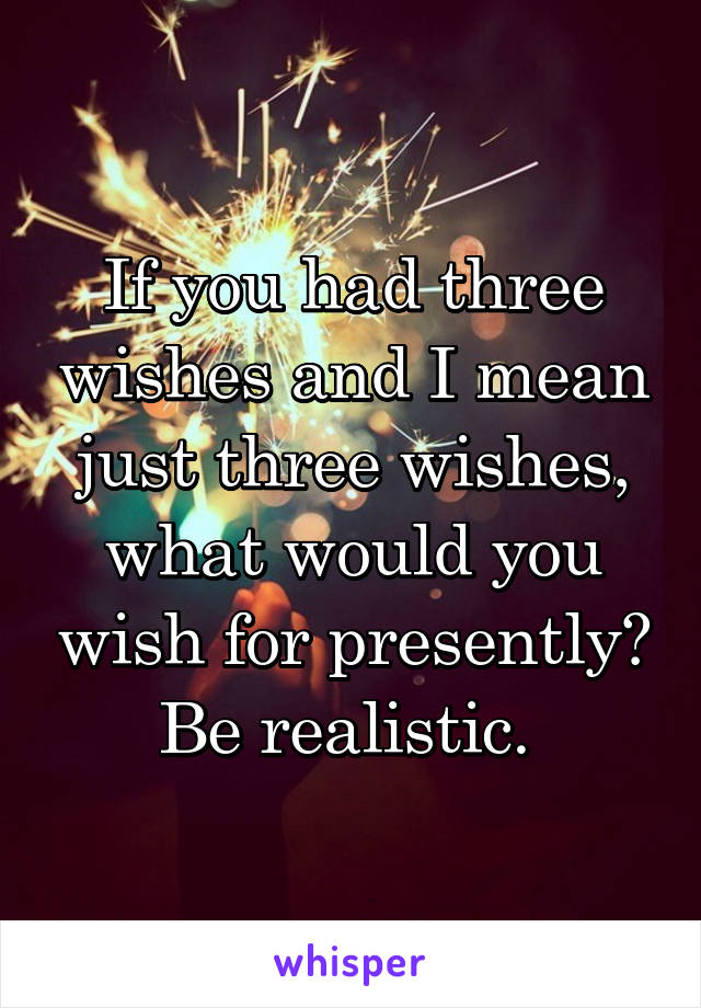 If you had three wishes and I mean just three wishes, what would you wish for presently? Be realistic. 