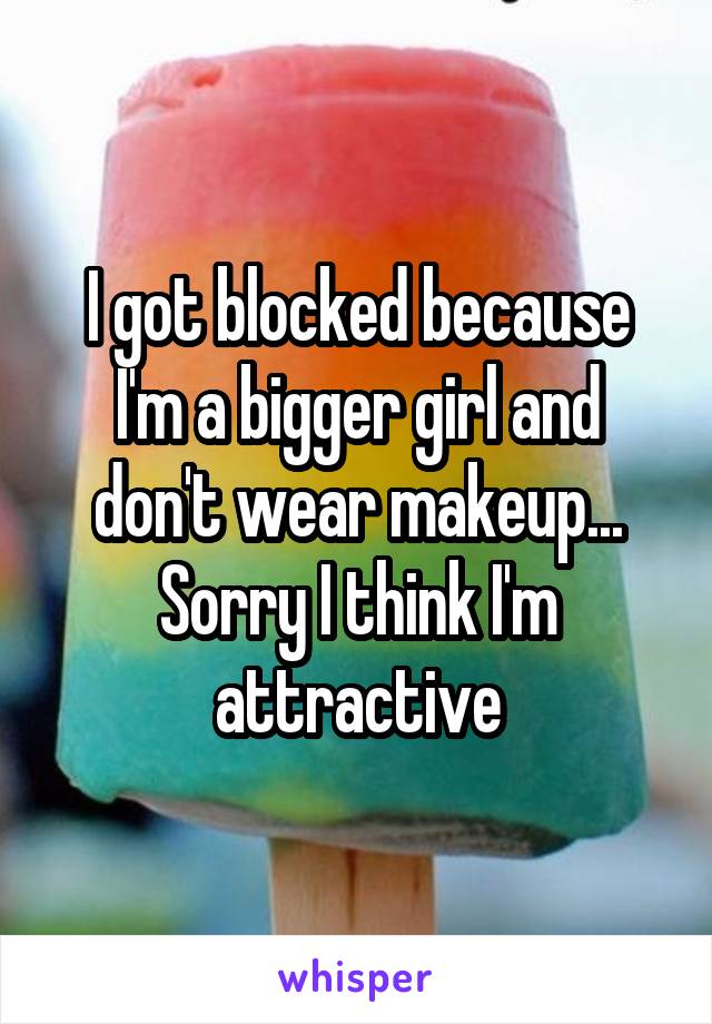 I got blocked because I'm a bigger girl and don't wear makeup... Sorry I think I'm attractive