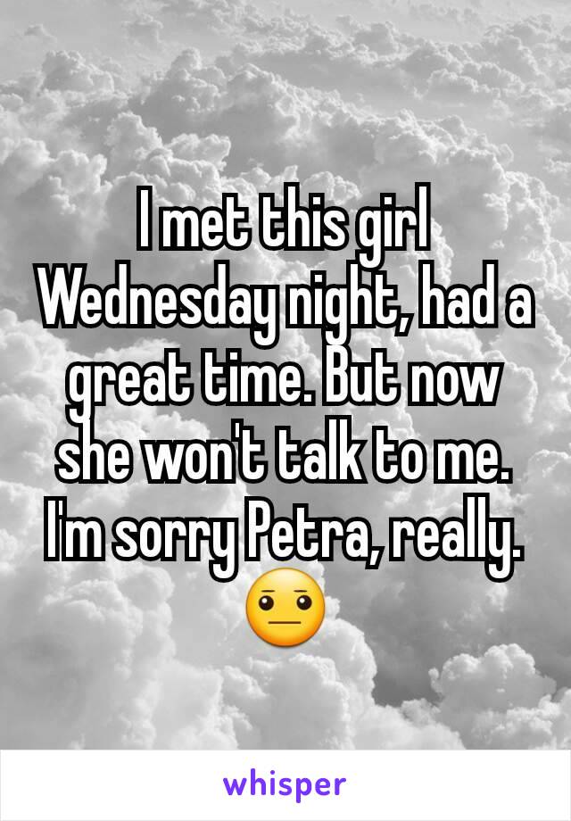 I met this girl Wednesday night, had a great time. But now she won't talk to me. I'm sorry Petra, really. 😐