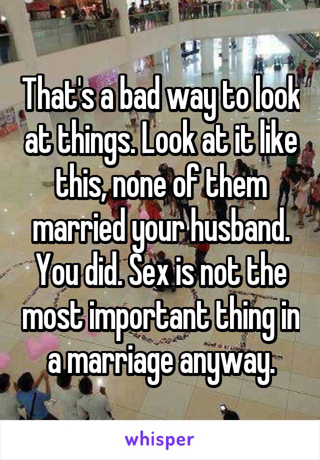 That's a bad way to look at things. Look at it like this, none of them married your husband. You did. Sex is not the most important thing in a marriage anyway.