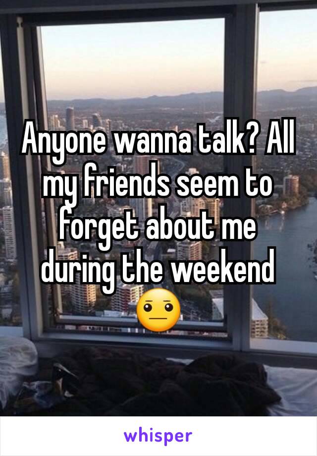 Anyone wanna talk? All my friends seem to forget about me during the weekend 😐