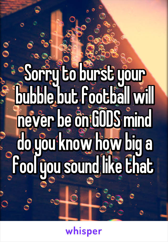 Sorry to burst your bubble but football will never be on GODS mind do you know how big a fool you sound like that 