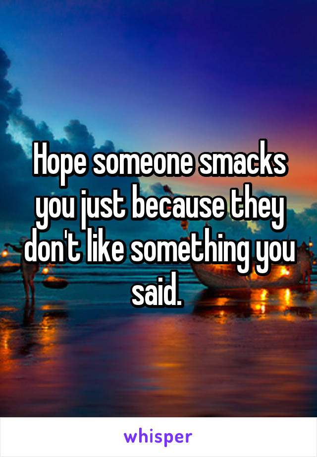 Hope someone smacks you just because they don't like something you said. 