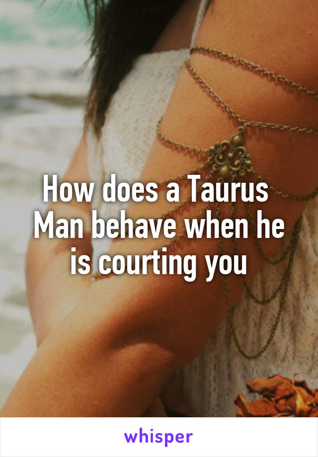 How does a Taurus 
Man behave when he is courting you