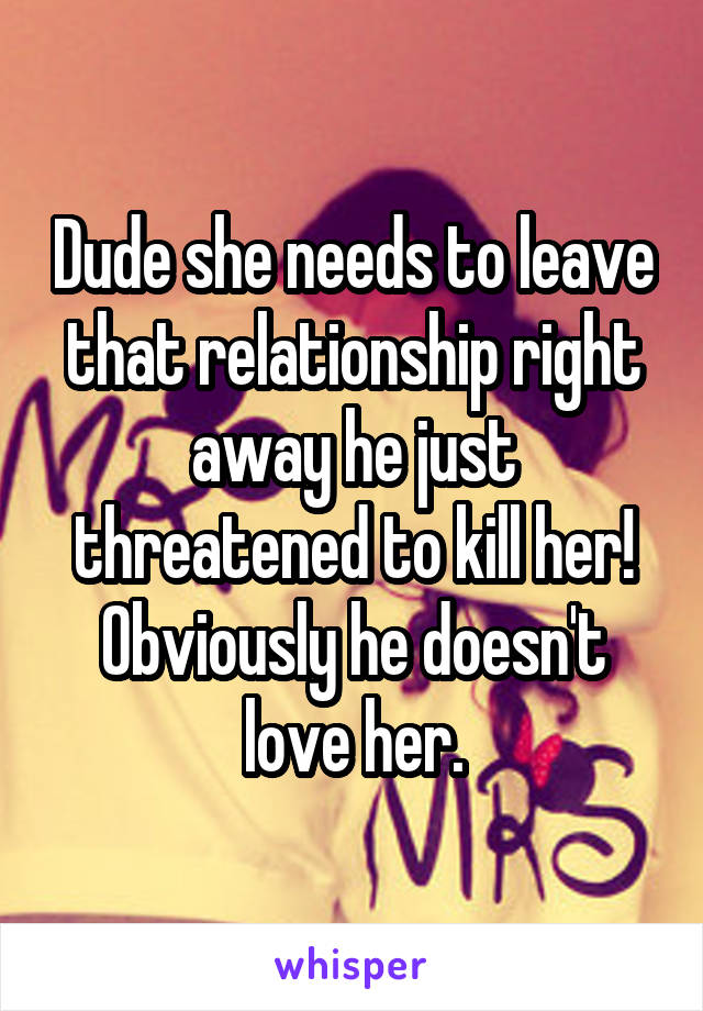 Dude she needs to leave that relationship right away he just threatened to kill her! Obviously he doesn't love her.