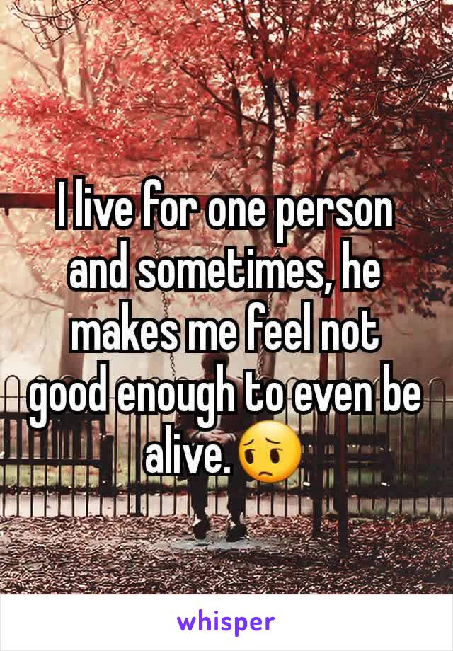 I live for one person and sometimes, he makes me feel not good enough to even be alive.😔