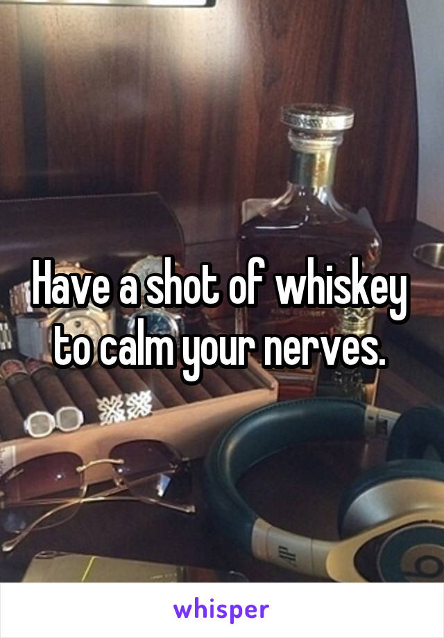 Have a shot of whiskey  to calm your nerves. 