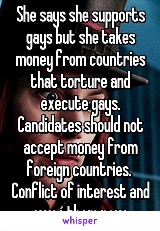She says she supports gays but she takes money from countries that torture and execute gays. Candidates should not accept money from foreign countries.  Conflict of interest and owes them now.