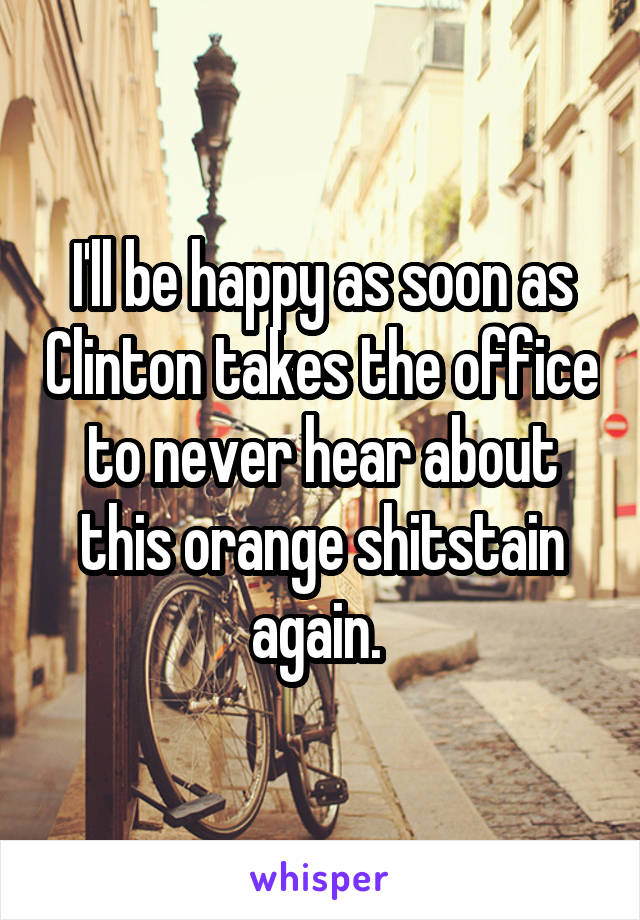 I'll be happy as soon as Clinton takes the office to never hear about this orange shitstain again. 