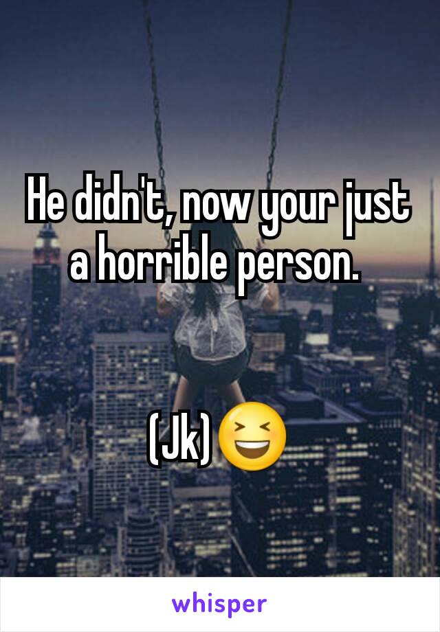 He didn't, now your just a horrible person. 


(Jk)😆