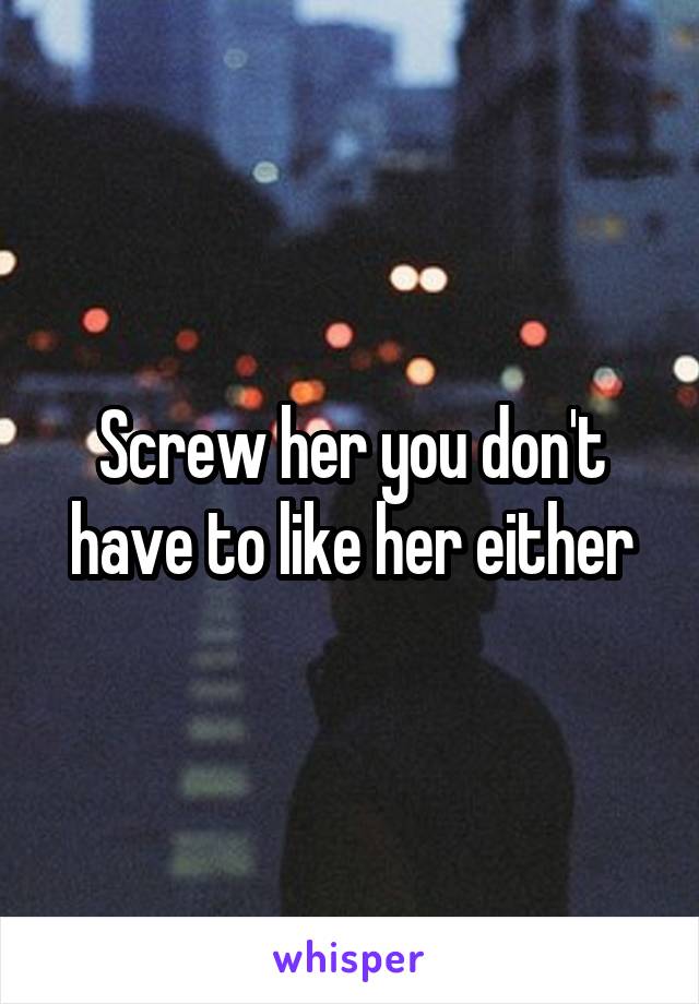 Screw her you don't have to like her either