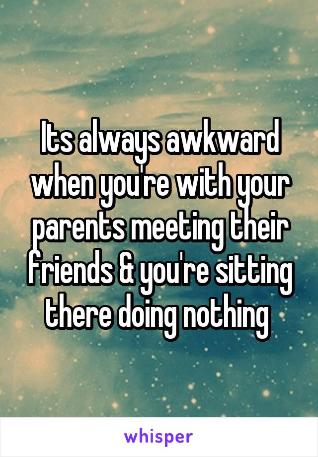 Its always awkward when you're with your parents meeting their friends & you're sitting there doing nothing 