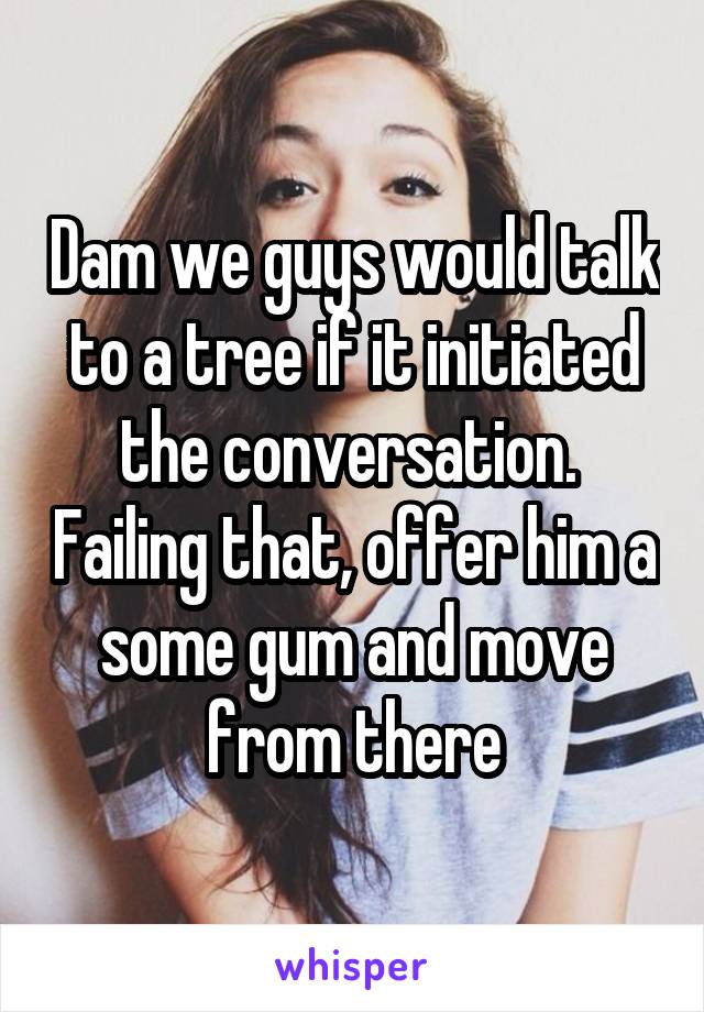 Dam we guys would talk to a tree if it initiated the conversation.  Failing that, offer him a some gum and move from there
