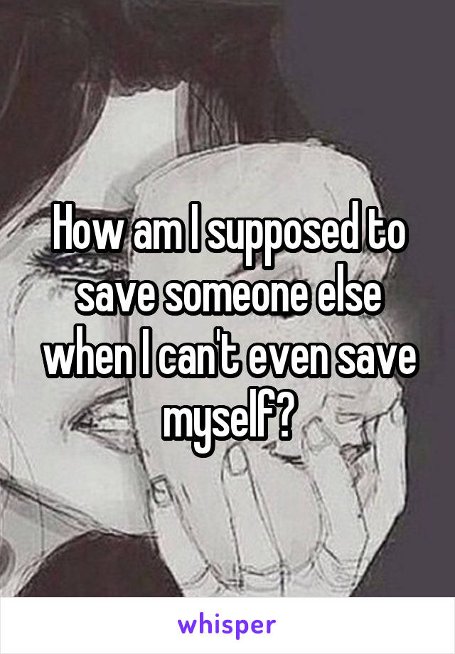 How am I supposed to save someone else when I can't even save myself?