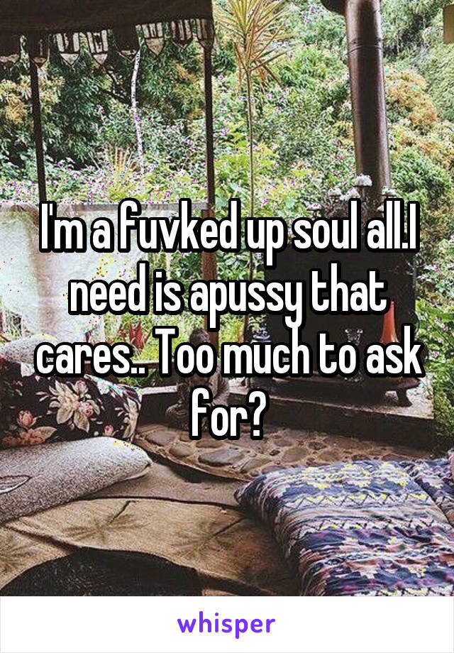 I'm a fuvked up soul all.I need is apussy that cares.. Too much to ask for?