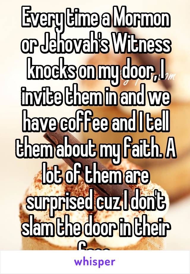 Every time a Mormon or Jehovah's Witness knocks on my door, I invite them in and we have coffee and I tell them about my faith. A lot of them are surprised cuz I don't slam the door in their face.